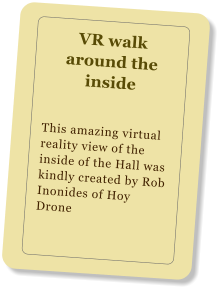 VR walk around the inside This amazing virtual reality view of the inside of the Hall was kindly created by Rob Inonides of Hoy Drone